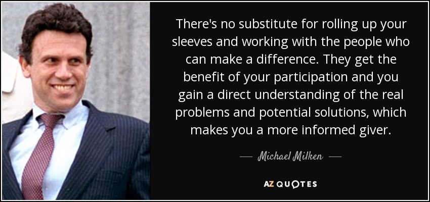 There's no substitute for rolling up your sleeves and working with the people who can make a difference. They get the benefit of your participation and you gain a direct understanding of the real problems and potential solutions, which makes you a more informed giver. - Michael Milken