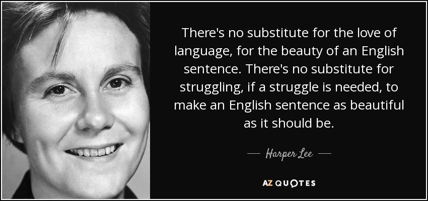 There's no substitute for the love of language, for the beauty of an English sentence. There's no substitute for struggling, if a struggle is needed, to make an English sentence as beautiful as it should be. - Harper Lee