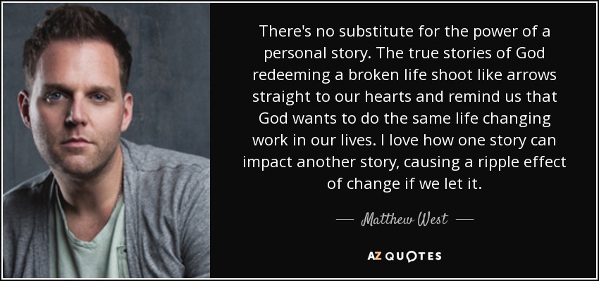 There's no substitute for the power of a personal story. The true stories of God redeeming a broken life shoot like arrows straight to our hearts and remind us that God wants to do the same life changing work in our lives. I love how one story can impact another story, causing a ripple effect of change if we let it. - Matthew West