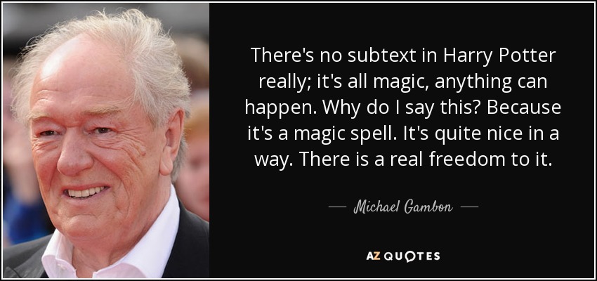 There's no subtext in Harry Potter really; it's all magic, anything can happen. Why do I say this? Because it's a magic spell. It's quite nice in a way. There is a real freedom to it. - Michael Gambon