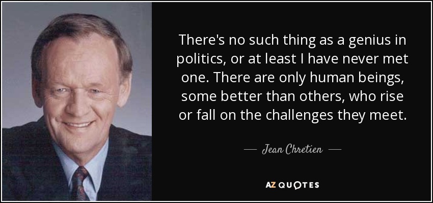 There's no such thing as a genius in politics, or at least I have never met one. There are only human beings, some better than others, who rise or fall on the challenges they meet. - Jean Chretien