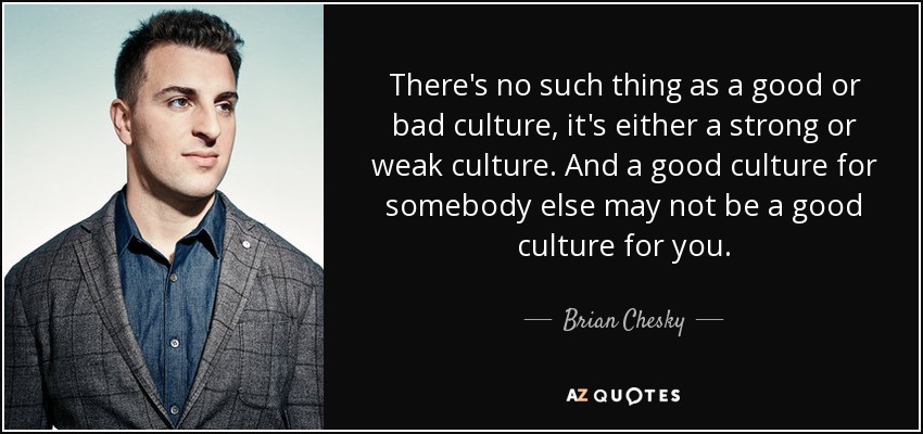 There's no such thing as a good or bad culture, it's either a strong or weak culture. And a good culture for somebody else may not be a good culture for you. - Brian Chesky