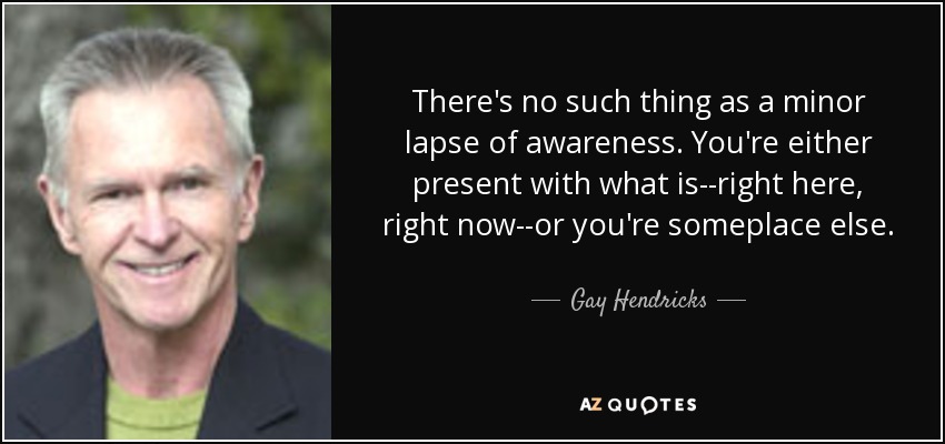 There's no such thing as a minor lapse of awareness. You're either present with what is--right here, right now--or you're someplace else. - Gay Hendricks