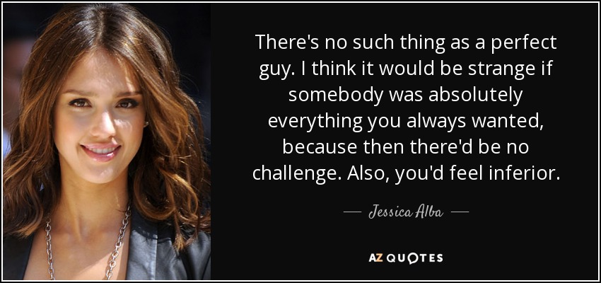 There's no such thing as a perfect guy. I think it would be strange if somebody was absolutely everything you always wanted, because then there'd be no challenge. Also, you'd feel inferior. - Jessica Alba