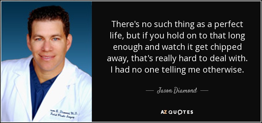 There's no such thing as a perfect life, but if you hold on to that long enough and watch it get chipped away, that's really hard to deal with. I had no one telling me otherwise. - Jason Diamond