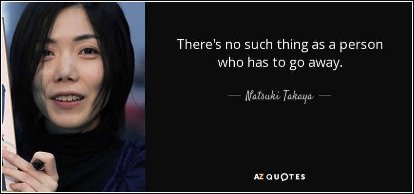 There's no such thing as a person who has to go away. - Natsuki Takaya