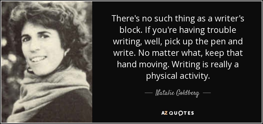 There's no such thing as a writer's block. If you're having trouble writing, well, pick up the pen and write. No matter what, keep that hand moving. Writing is really a physical activity. - Natalie Goldberg