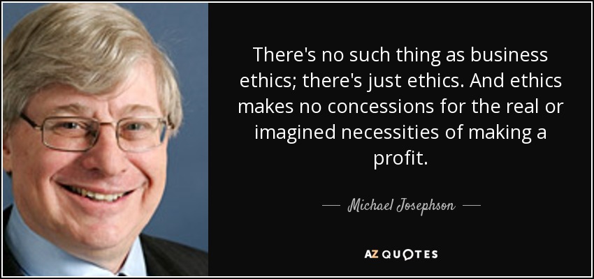 There's no such thing as business ethics; there's just ethics. And ethics makes no concessions for the real or imagined necessities of making a profit. - Michael Josephson