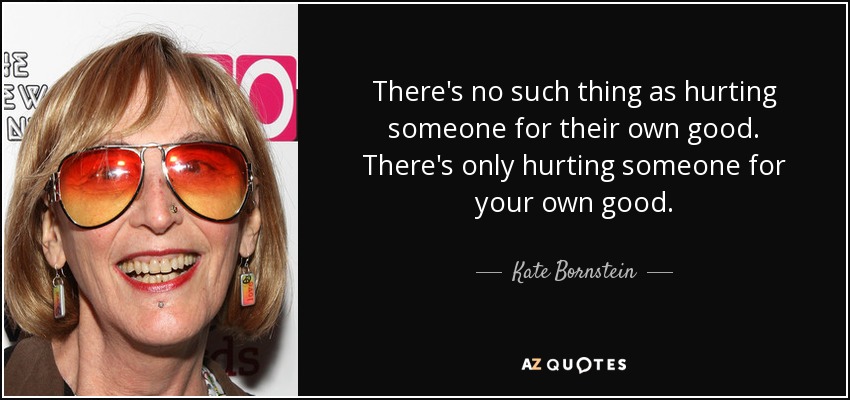 There's no such thing as hurting someone for their own good. There's only hurting someone for your own good. - Kate Bornstein