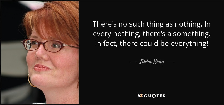 There's no such thing as nothing. In every nothing, there's a something. In fact, there could be everything! - Libba Bray