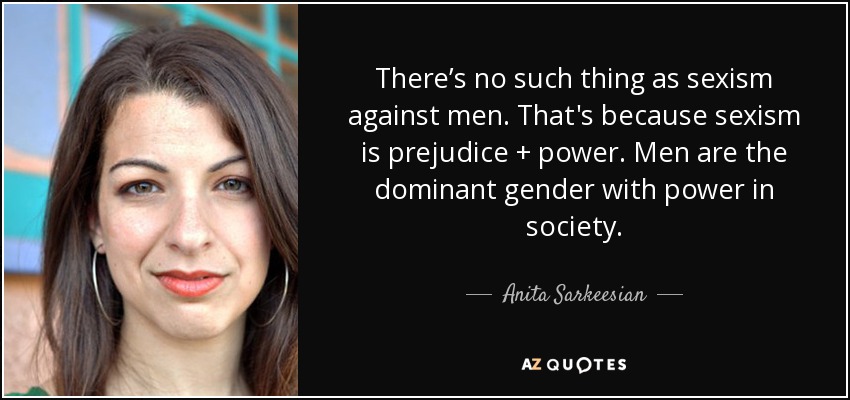 There’s no such thing as sexism against men. That's because sexism is prejudice + power. Men are the dominant gender with power in society. - Anita Sarkeesian