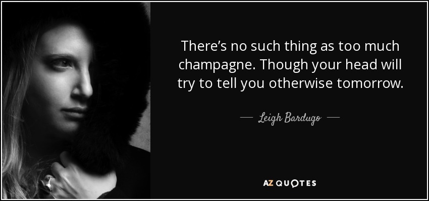 There’s no such thing as too much champagne. Though your head will try to tell you otherwise tomorrow. - Leigh Bardugo