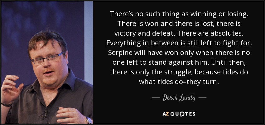 There’s no such thing as winning or losing. There is won and there is lost, there is victory and defeat. There are absolutes. Everything in between is still left to fight for. Serpine will have won only when there is no one left to stand against him. Until then, there is only the struggle, because tides do what tides do–they turn. - Derek Landy