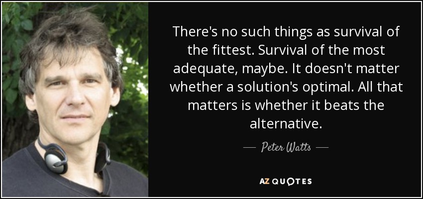 There's no such things as survival of the fittest. Survival of the most adequate, maybe. It doesn't matter whether a solution's optimal. All that matters is whether it beats the alternative. - Peter Watts