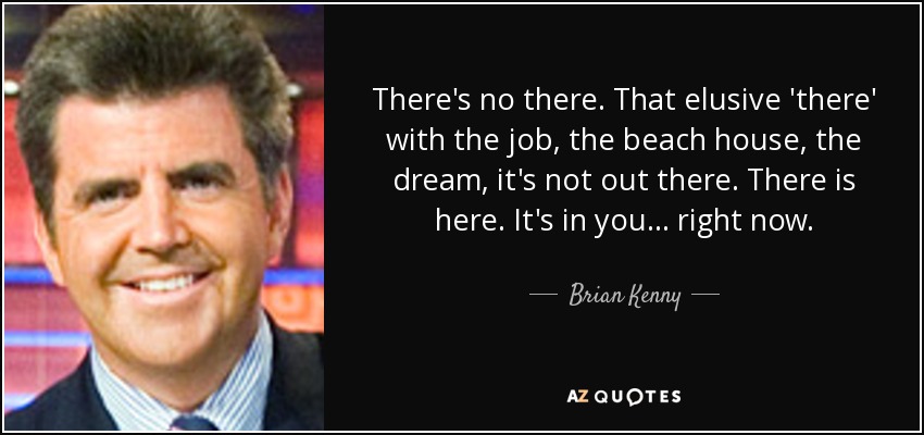 There's no there. That elusive 'there' with the job, the beach house, the dream, it's not out there. There is here. It's in you... right now. - Brian Kenny