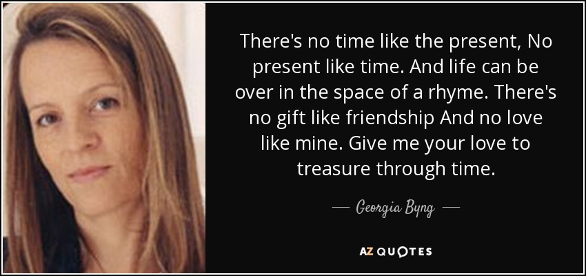 There's no time like the present, No present like time. And life can be over in the space of a rhyme. There's no gift like friendship And no love like mine. Give me your love to treasure through time. - Georgia Byng
