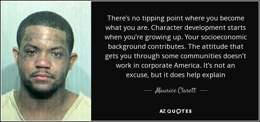 There’s no tipping point where you become what you are. Character development starts when you’re growing up. Your socioeconomic background contributes. The attitude that gets you through some communities doesn’t work in corporate America. It’s not an excuse, but it does help explain - Maurice Clarett