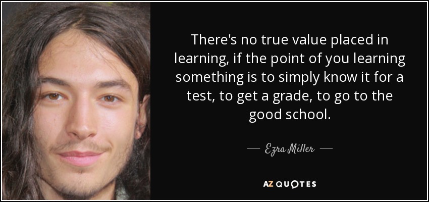 There's no true value placed in learning, if the point of you learning something is to simply know it for a test, to get a grade, to go to the good school. - Ezra Miller