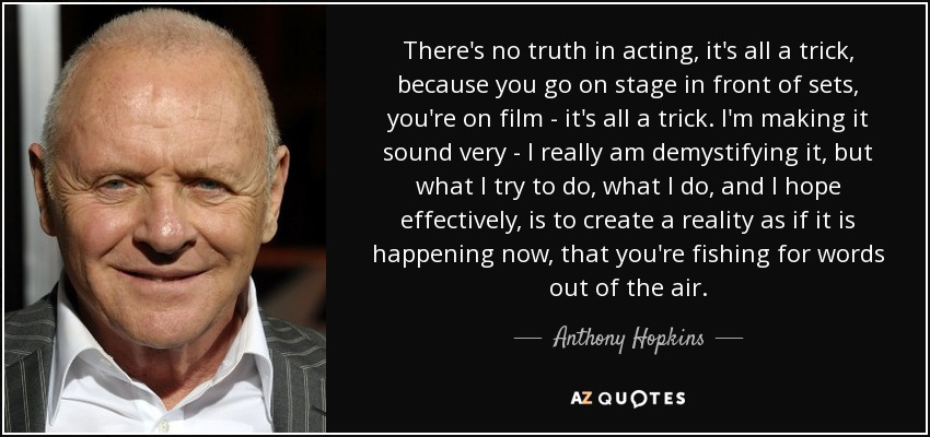 There's no truth in acting, it's all a trick, because you go on stage in front of sets, you're on film - it's all a trick. I'm making it sound very - I really am demystifying it, but what I try to do, what I do, and I hope effectively, is to create a reality as if it is happening now, that you're fishing for words out of the air. - Anthony Hopkins