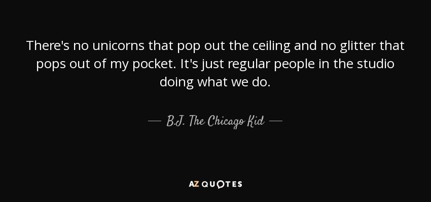 There's no unicorns that pop out the ceiling and no glitter that pops out of my pocket. It's just regular people in the studio doing what we do. - B.J. The Chicago Kid