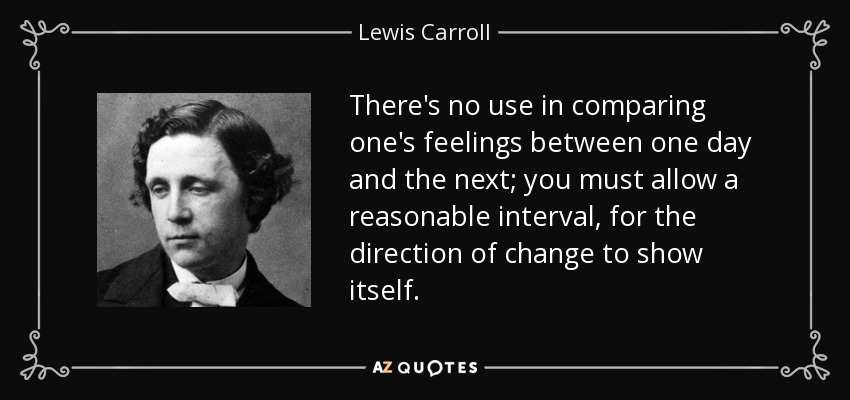 There's no use in comparing one's feelings between one day and the next; you must allow a reasonable interval, for the direction of change to show itself. - Lewis Carroll