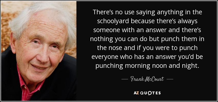 There’s no use saying anything in the schoolyard because there’s always someone with an answer and there’s nothing you can do but punch them in the nose and if you were to punch everyone who has an answer you’d be punching morning noon and night. - Frank McCourt