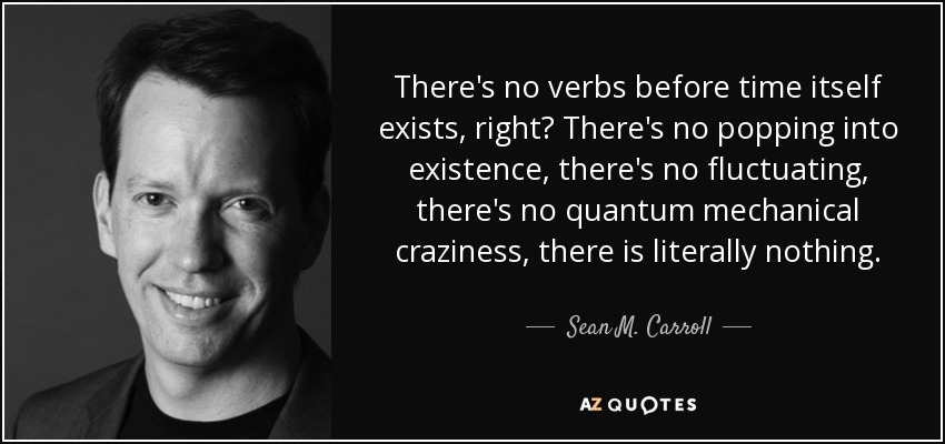 There's no verbs before time itself exists, right? There's no popping into existence, there's no fluctuating, there's no quantum mechanical craziness, there is literally nothing. - Sean M. Carroll