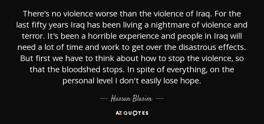 There's no violence worse than the violence of Iraq. For the last fifty years Iraq has been living a nightmare of violence and terror. It's been a horrible experience and people in Iraq will need a lot of time and work to get over the disastrous effects. But first we have to think about how to stop the violence, so that the bloodshed stops. In spite of everything, on the personal level I don't easily lose hope. - Hassan Blasim