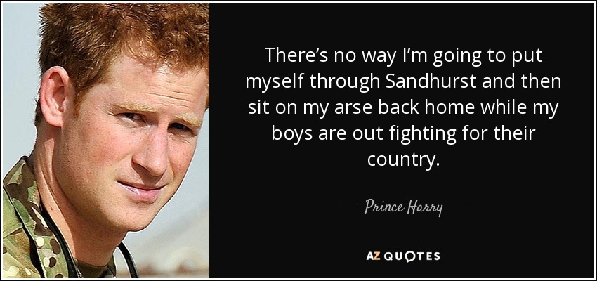 There’s no way I’m going to put myself through Sandhurst and then sit on my arse back home while my boys are out fighting for their country. - Prince Harry