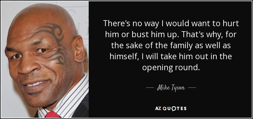There's no way I would want to hurt him or bust him up. That's why, for the sake of the family as well as himself, I will take him out in the opening round. - Mike Tyson