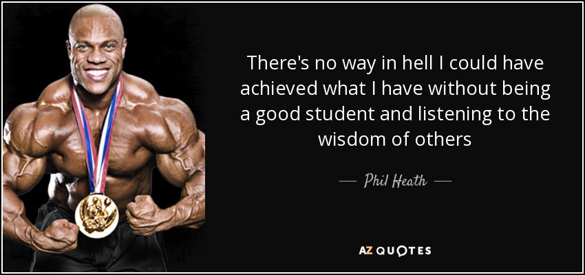There's no way in hell I could have achieved what I have without being a good student and listening to the wisdom of others - Phil Heath