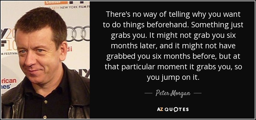 There's no way of telling why you want to do things beforehand. Something just grabs you. It might not grab you six months later, and it might not have grabbed you six months before, but at that particular moment it grabs you, so you jump on it. - Peter Morgan