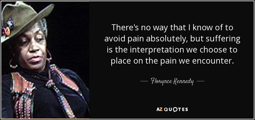 There's no way that I know of to avoid pain absolutely, but suffering is the interpretation we choose to place on the pain we encounter. - Florynce Kennedy