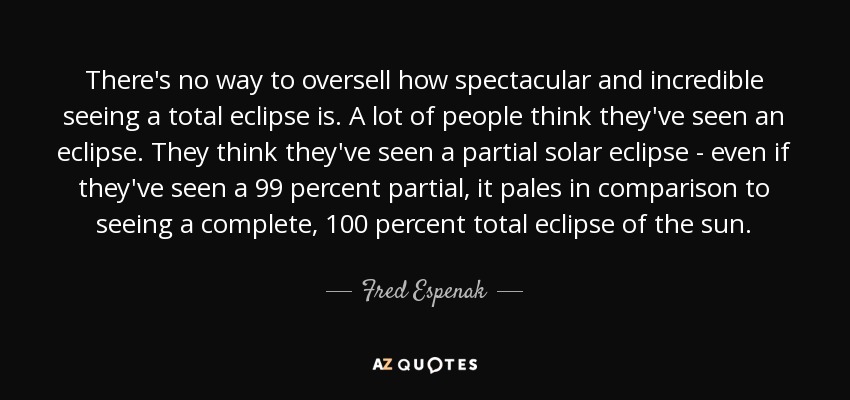 There's no way to oversell how spectacular and incredible seeing a total eclipse is. A lot of people think they've seen an eclipse. They think they've seen a partial solar eclipse - even if they've seen a 99 percent partial, it pales in comparison to seeing a complete, 100 percent total eclipse of the sun. - Fred Espenak
