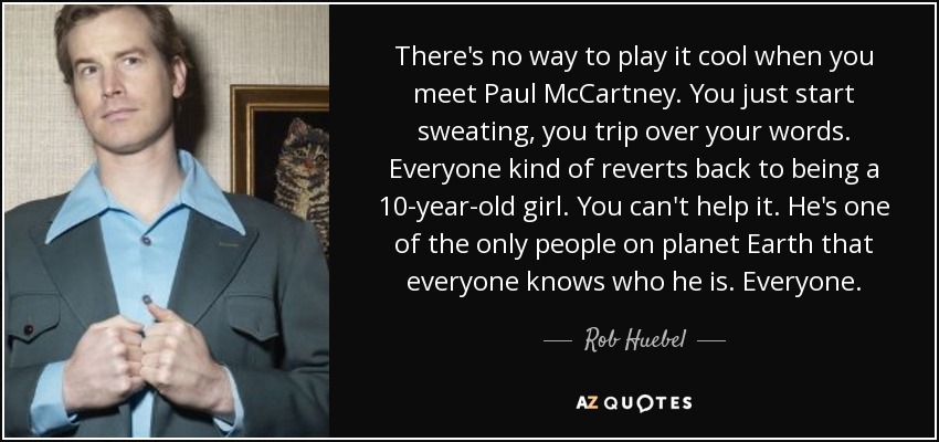There's no way to play it cool when you meet Paul McCartney. You just start sweating, you trip over your words. Everyone kind of reverts back to being a 10-year-old girl. You can't help it. He's one of the only people on planet Earth that everyone knows who he is. Everyone. - Rob Huebel