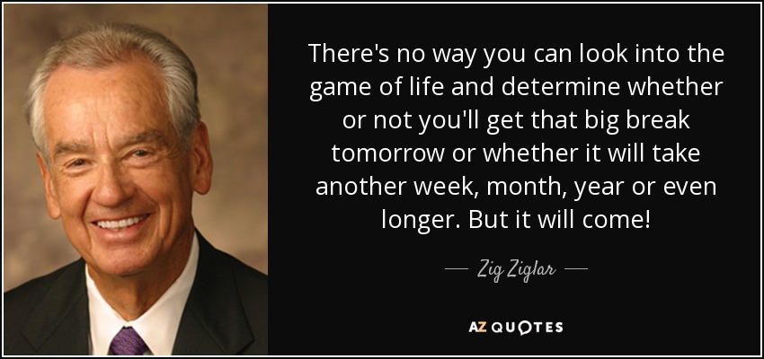 There's no way you can look into the game of life and determine whether or not you'll get that big break tomorrow or whether it will take another week, month, year or even longer. But it will come! - Zig Ziglar