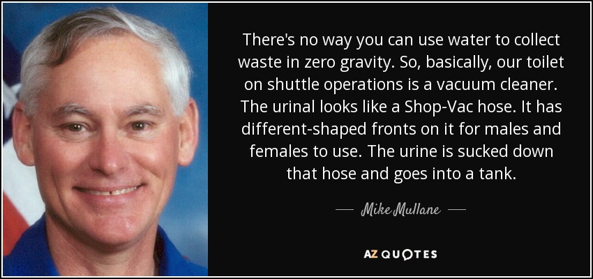 There's no way you can use water to collect waste in zero gravity. So, basically, our toilet on shuttle operations is a vacuum cleaner. The urinal looks like a Shop-Vac hose. It has different-shaped fronts on it for males and females to use. The urine is sucked down that hose and goes into a tank. - Mike Mullane