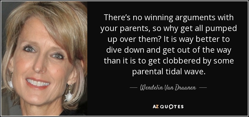 There’s no winning arguments with your parents, so why get all pumped up over them? It is way better to dive down and get out of the way than it is to get clobbered by some parental tidal wave. - Wendelin Van Draanen