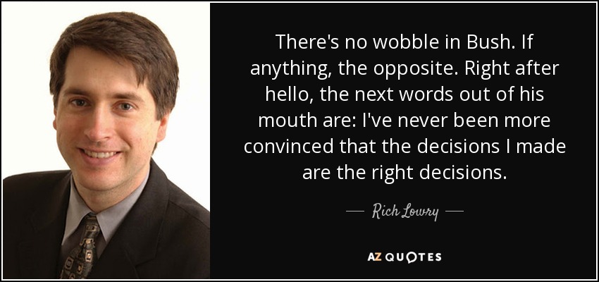 There's no wobble in Bush. If anything, the opposite. Right after hello, the next words out of his mouth are: I've never been more convinced that the decisions I made are the right decisions. - Rich Lowry
