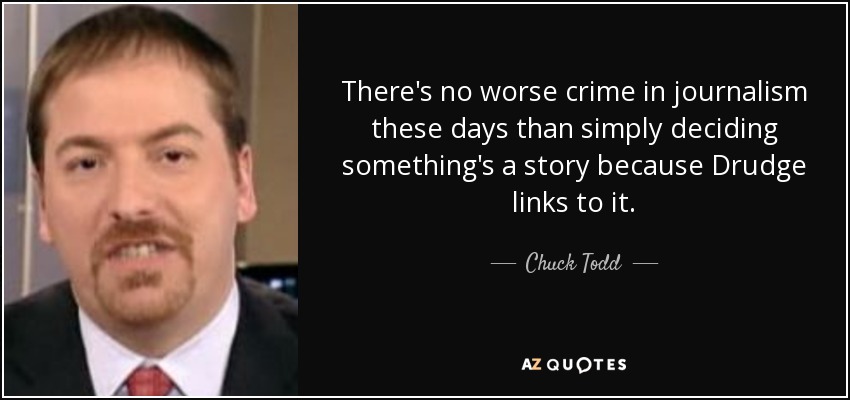 There's no worse crime in journalism these days than simply deciding something's a story because Drudge links to it. - Chuck Todd