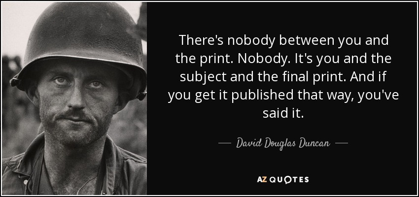 There's nobody between you and the print. Nobody. It's you and the subject and the final print. And if you get it published that way, you've said it. - David Douglas Duncan