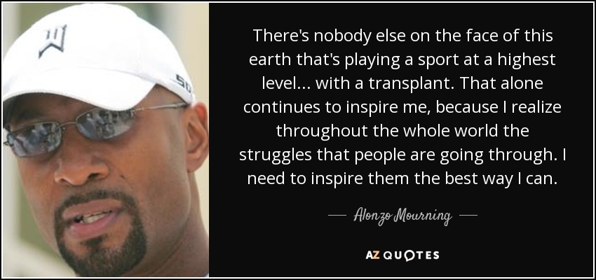 There's nobody else on the face of this earth that's playing a sport at a highest level... with a transplant. That alone continues to inspire me, because I realize throughout the whole world the struggles that people are going through. I need to inspire them the best way I can. - Alonzo Mourning
