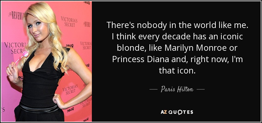 There's nobody in the world like me. I think every decade has an iconic blonde, like Marilyn Monroe or Princess Diana and, right now, I'm that icon. - Paris Hilton