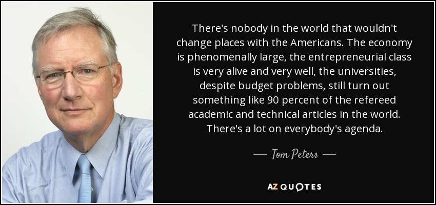 There's nobody in the world that wouldn't change places with the Americans. The economy is phenomenally large, the entrepreneurial class is very alive and very well, the universities, despite budget problems, still turn out something like 90 percent of the refereed academic and technical articles in the world. There's a lot on everybody's agenda. - Tom Peters