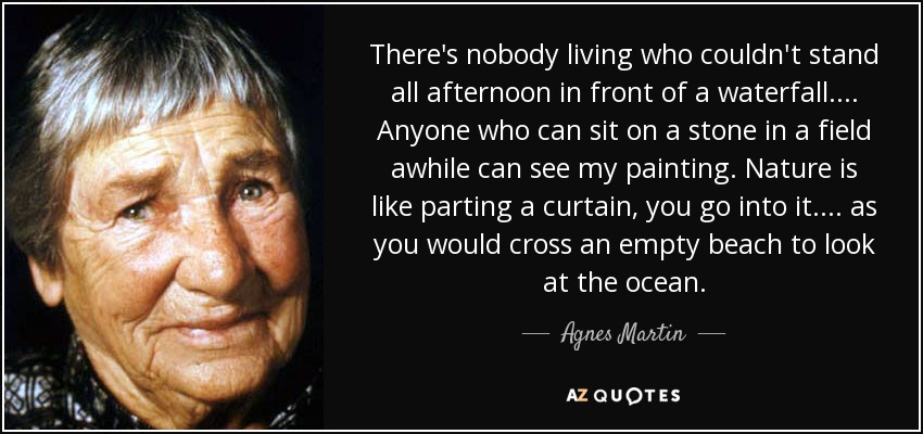 There's nobody living who couldn't stand all afternoon in front of a waterfall .... Anyone who can sit on a stone in a field awhile can see my painting. Nature is like parting a curtain, you go into it .... as you would cross an empty beach to look at the ocean. - Agnes Martin