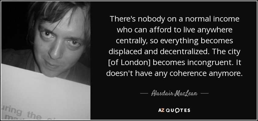 There's nobody on a normal income who can afford to live anywhere centrally, so everything becomes displaced and decentralized. The city [of London] becomes incongruent. It doesn't have any coherence anymore. - Alasdair MacLean