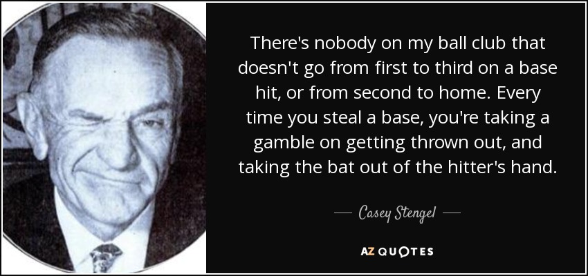 There's nobody on my ball club that doesn't go from first to third on a base hit, or from second to home. Every time you steal a base, you're taking a gamble on getting thrown out, and taking the bat out of the hitter's hand. - Casey Stengel