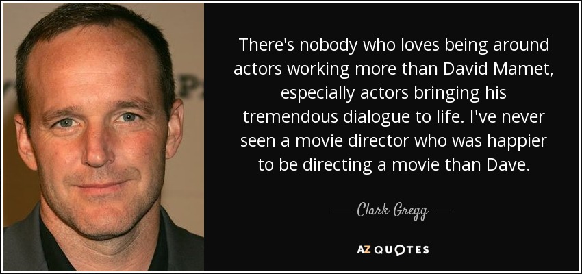 There's nobody who loves being around actors working more than David Mamet, especially actors bringing his tremendous dialogue to life. I've never seen a movie director who was happier to be directing a movie than Dave. - Clark Gregg