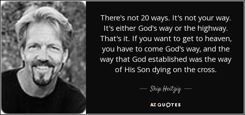 There's not 20 ways. It's not your way. It's either God's way or the highway. That's it. If you want to get to heaven, you have to come God's way, and the way that God established was the way of His Son dying on the cross. - Skip Heitzig