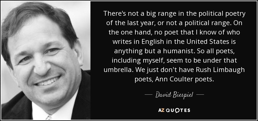 There's not a big range in the political poetry of the last year, or not a political range. On the one hand, no poet that I know of who writes in English in the United States is anything but a humanist. So all poets, including myself, seem to be under that umbrella. We just don't have Rush Limbaugh poets, Ann Coulter poets. - David Biespiel